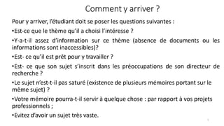 Comment y arriver ?
7
Pour y arriver, l’étudiant doit se poser les questions suivantes :
•Est-ce que le thème qu’il a choisi l’intéresse ?
•Y-a-t-il assez d’information sur ce thème (absence de documents ou les
informations sont inaccessibles)?
•Est- ce qu’il est prêt pour y travailler ?
•Est- ce que son sujet s’inscrit dans les préoccupations de son directeur de
recherche ?
•Le sujet n’est-t-il pas saturé (existence de plusieurs mémoires portant sur le
même sujet) ?
•Votre mémoire pourra-t-il servir à quelque chose : par rapport à vos projets
professionnels ;
•Evitez d’avoir un sujet très vaste.
 