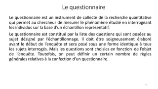 Le questionnaire
72
Le questionnaire est un instrument de collecte de la recherche quantitative
qui permet au chercheur de mesurer le phénomène étudié en interrogeant
les individus sur la base d’un échantillon représentatif.
Le questionnaire est constitué par la liste des questions qui sont posées au
sujet désigné par l’échantillonnage. Il doit être soigneusement élaboré
avant le début de l’enquête et sera posé sous une forme identique à tous
les sujets interrogés. Mais les questions sont choisies en fonction de l’objet
de l’enquête. Toutefois, on peut définir un certain nombre de règles
générales relatives à la confection d’un questionnaire.
 