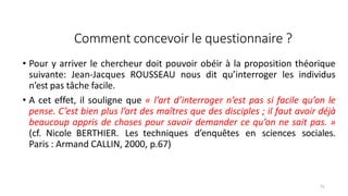 Comment concevoir le questionnaire ?
73
• Pour y arriver le chercheur doit pouvoir obéir à la proposition théorique
suivante: Jean-Jacques ROUSSEAU nous dit qu’interroger les individus
n’est pas tâche facile.
• A cet effet, il souligne que « l’art d’interroger n’est pas si facile qu’on le
pense. C’est bien plus l’art des maîtres que des disciples ; il faut avoir déjà
beaucoup appris de choses pour savoir demander ce qu’on ne sait pas. »
(cf. Nicole BERTHIER. Les techniques d’enquêtes en sciences sociales.
Paris : Armand CALLIN, 2000, p.67)
 