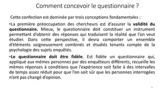 Comment concevoir le questionnaire ?
74
Cette confection est dominée par trois conceptions fondamentales :
•La première préoccupation des chercheurs est d’assurer la validité du
questionnaire. Mieux, le questionnaire doit constituer un instrument
permettant d’obtenir des réponses qui traduisent la réalité que l’on veut
étudier. Dans cette perspective, il devra comporter un ensemble
d’éléments soigneusement combinés et étudiés tenants compte de la
psychologie des sujets enquêtés.
•Le questionnaire doit être fidèle. Est fidèle un questionnaire qui,
appliqué aux mêmes personnes par des enquêteurs différents, recueille les
mêmes réponses à conditions que l’expérience soit faite à des intervalles
de temps assez réduit pour que l’on soit sûr que les personnes interrogées
n’ont pas changé d’opinion.
 