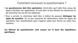 Comment concevoir le questionnaire ?
75
• Le questionnaire doit être opératoire c’est-à-dire qu’il doit être conçu de
façon à faciliter son application. Et cela dans le but d’éviter les réticences et
de minimiser les cas de non réponses.
• Pour y arriver, le chercheur doit être à même de pouvoir distinguer les
types de question. En ce qui concerne les distinctions entre les types de
questions, leur classification peut s’opérer selon leur forme ou selon leur
contenu.
Les thèmes du questionnaire sont conçus sur la base des hypothèses
spécifiques
 