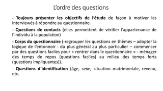 L’ordre des questions
- Toujours présenter les objectifs de l’étude de façon à motiver les
interviewés à répondre au questionnaire.
- Questions de contacts (elles permettent de vérifier l’appartenance de
l’individu à la population)
- Corps du questionnaire (-regrouper les questions en thèmes – adopter la
logique de l’entonnoir : du plus général au plus particulier – commencer
par des questions faciles pour « rentrer dans le questionnaire » - ménager
des temps de repos (questions faciles) au milieu des temps forts
(questions impliquantes)).
- Questions d’identification (âge, sexe, situation matrimoniale, revenu,
etc.
 
