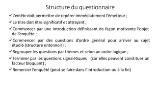 Structure du questionnaire
L’entête doit permettre de repérer immédiatement l’émetteur ;
Le titre doit être significatif et attrayant ;
Commencer par une introduction définissant de façon motivante l’objet
de l’enquête ;
Commencer par des questions d’ordre général pour arriver au sujet
étudié (structure entonnoir) ;
Regrouper les questions par thèmes et selon un ordre logique ;
Terminer par les questions signalétiques (car elles peuvent constituer un
facteur bloquant) ;
Remercier l’enquêté (peut se faire dans l’introduction ou à la fin)
 