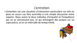 L’entretien
83
• L’entretien est une situation d’interaction particulière car elle ne
peut en aucun cas être assimilée à une simple discussion entre
copains. Nous avons là deux individus (l’enquêté et l’enquêteur)
qui ne se connaissent pas, et qui échangent des propos sur un
sujet précis, et en un intervalle de temps limité.
 
