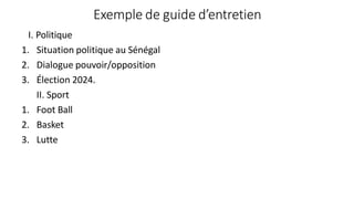 Exemple de guide d’entretien
I. Politique
1. Situation politique au Sénégal
2. Dialogue pouvoir/opposition
3. Élection 2024.
II. Sport
1. Foot Ball
2. Basket
3. Lutte
 