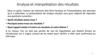Analyse et interprétation des résultats
90
Dans ce point, l’auteur du mémoire doit faire l’analyse et l’interprétation des données
qu’il a collectées. La présentation de chaque résultat aura pour objectif de répondre
aux questions suivantes :
• Quels résultats avons-nous ?
• Pourquoi avons-nous ces résultats ?
• Quel rapport existe-t-il entre ces résultats et notre thème ?
A ce niveau, l’on ne doit pas perdre de vue les hypothèses qui étaient émises en
introduction car il s’agira surtout de les tester pour vérifier si elles sont confirmées ou
infirmées.
 
