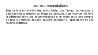 Les recommandations
91
Elles se font en fonction des points faibles que l’auteur du mémoire a
décelé lors de sa réflexion sur l’objet de son étude. Il est important de faire
la différence entre une recommandation et un ordre et de tenir compte
de tous les facteurs objectifs pouvant participer à l’applicabilité de ces
recommandations.
 