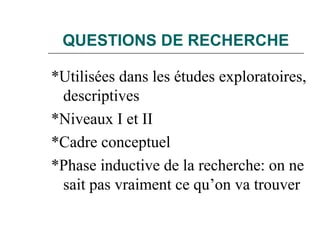 QUESTIONS DE RECHERCHE
*Utilisées dans les études exploratoires,
descriptives
*Niveaux I et II
*Cadre conceptuel
*Phase inductive de la recherche: on ne
sait pas vraiment ce qu’on va trouver
 