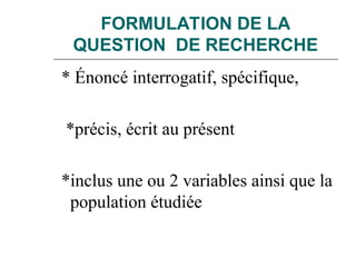 FORMULATION DE LA
QUESTION DE RECHERCHE
* Énoncé interrogatif, spécifique,
*précis, écrit au présent
*inclus une ou 2 variables ainsi que la
population étudiée
 