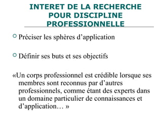 INTERET DE LA RECHERCHE
POUR DISCIPLINE
PROFESSIONNELLE
 Préciser les sphères d’application
 Définir ses buts et ses objectifs
«Un corps professionnel est crédible lorsque ses
membres sont reconnus par d’autres
professionnels, comme étant des experts dans
un domaine particulier de connaissances et
d’application… »
 