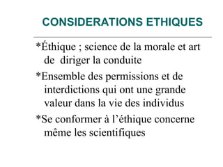 CONSIDERATIONS ETHIQUES
*Éthique ; science de la morale et art
de diriger la conduite
*Ensemble des permissions et de
interdictions qui ont une grande
valeur dans la vie des individus
*Se conformer à l’éthique concerne
même les scientifiques
 