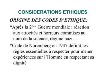 CONSIDERATIONS ETHIQUES
ORIGINE DES CODES D’ETHIQUE:
*Après la 2ème
Guerre mondiale : réaction
aux atrocités et horreurs commises au
nom de la science; régime nazi…
*Code de Nuremberg en 1947 définit les
règles essentielles à respecter pour mener
expériences sur l’Homme en respectant sa
dignité
 
