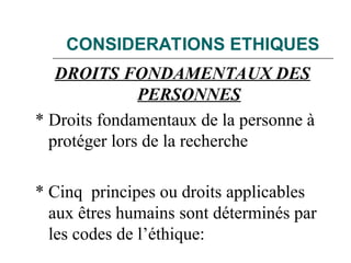 CONSIDERATIONS ETHIQUES
DROITS FONDAMENTAUX DES
PERSONNES
* Droits fondamentaux de la personne à
protéger lors de la recherche
* Cinq principes ou droits applicables
aux êtres humains sont déterminés par
les codes de l’éthique:
 