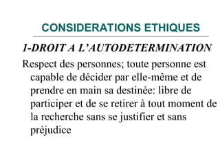 CONSIDERATIONS ETHIQUES
1-DROIT A L’AUTODETERMINATION
Respect des personnes; toute personne est
capable de décider par elle-même et de
prendre en main sa destinée: libre de
participer et de se retirer à tout moment de
la recherche sans se justifier et sans
préjudice
 