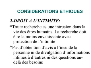CONSIDERATIONS ETHIQUES
2-DROIT A L’INTIMITE:
*Toute recherche es une intrusion dans la
vie des êtres humains. La recherche doit
être la moins envahissante avec
protection de l’intimité
*Pas d’obtention d’avis à l’insu de la
personne ni de divulgation d’informations
intimes à d’autres ni des questions au-
delà des besoins
 