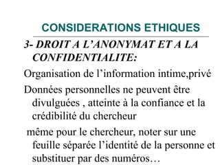 CONSIDERATIONS ETHIQUES
3- DROIT A L’ANONYMAT ET A LA
CONFIDENTIALITE:
Organisation de l’information intime,privé
Données personnelles ne peuvent être
divulguées , atteinte à la confiance et la
crédibilité du chercheur
même pour le chercheur, noter sur une
feuille séparée l’identité de la personne et
substituer par des numéros…
 