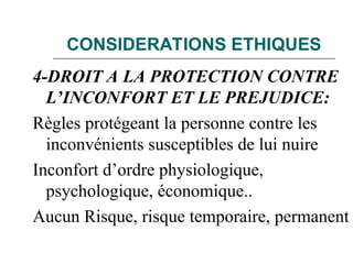 CONSIDERATIONS ETHIQUES
4-DROIT A LA PROTECTION CONTRE
L’INCONFORT ET LE PREJUDICE:
Règles protégeant la personne contre les
inconvénients susceptibles de lui nuire
Inconfort d’ordre physiologique,
psychologique, économique..
Aucun Risque, risque temporaire, permanent
 