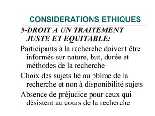 CONSIDERATIONS ETHIQUES
5-DROIT A UN TRAITEMENT
JUSTE ET EQUITABLE:
Participants à la recherche doivent être
informés sur nature, but, durée et
méthodes de la recherche
Choix des sujets lié au pblme de la
recherche et non à disponibilité sujets
Absence de préjudice pour ceux qui
désistent au cours de la recherche
 