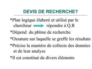 DEVIS DE RECHERCHE?
*Plan logique élaboré et utilisé par le
chercheur répondre à Q.R
*Dépend du pblme de recherche
*Ossature sur laquelle se greffe les résultats
*Précise la manière de collecte des données
et de leur analyse
*Il est constitué de divers éléments
 