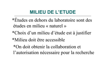 MILIEU DE L’ETUDE
*Études en dehors du laboratoire sont des
études en milieu « naturel »
*Choix d’un milieu d’étude est à justifier
*Milieu doit être accessible
*On doit obtenir la collaboration et
l’autorisation nécessaire pour la recherche
 