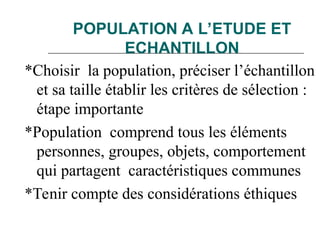 POPULATION A L’ETUDE ET
ECHANTILLON
*Choisir la population, préciser l’échantillon
et sa taille établir les critères de sélection :
étape importante
*Population comprend tous les éléments
personnes, groupes, objets, comportement
qui partagent caractéristiques communes
*Tenir compte des considérations éthiques
 