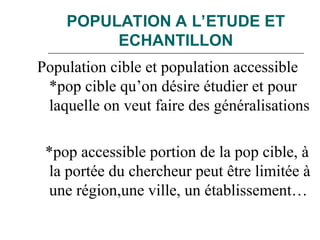 POPULATION A L’ETUDE ET
ECHANTILLON
Population cible et population accessible
*pop cible qu’on désire étudier et pour
laquelle on veut faire des généralisations
*pop accessible portion de la pop cible, à
la portée du chercheur peut être limitée à
une région,une ville, un établissement…
 