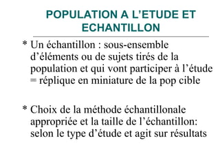 POPULATION A L’ETUDE ET
ECHANTILLON
* Un échantillon : sous-ensemble
d’éléments ou de sujets tirés de la
population et qui vont participer à l’étude
= réplique en miniature de la pop cible
* Choix de la méthode échantillonale
appropriée et la taille de l’échantillon:
selon le type d’étude et agit sur résultats
 