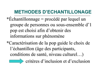 METHODES D’ECHANTILLONAGE
*Échantillonnage = procédé par lequel un
groupe de personnes ou sous-ensemble d’1
pop est choisi afin d’obtenir des
informations sur phénomène
*Caractérisation de la pop guide le choix de
l’échantillon (âge des participants,
conditions de santé, niveau culturel…)
critères d’inclusion et d’exclusion
 