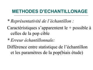 METHODES D’ECHANTILLONAGE
* Représentativité de l’échantillon :
Caractéristiques s’apparentent le + possible à
celles de la pop cible
* Erreur échantillonnale:
Différence entre statistique de l’échantillon
et les paramètres de la pop(biais étude)
 