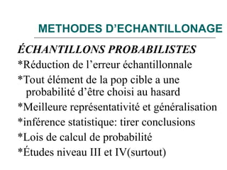 METHODES D’ECHANTILLONAGE
ÉCHANTILLONS PROBABILISTES
*Réduction de l’erreur échantillonnale
*Tout élément de la pop cible a une
probabilité d’être choisi au hasard
*Meilleure représentativité et généralisation
*inférence statistique: tirer conclusions
*Lois de calcul de probabilité
*Études niveau III et IV(surtout)
 