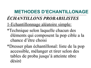 METHODES D’ECHANTILLONAGE
ÉCHANTILLONS PROBABILISTES
1-Echantillonnage aléatoire simple:
*Technique selon laquelle chacun des
éléments qui composent la pop cible a la
chance d’être choisi
*Dresser plan échantillonal: liste de la pop
accessible, mélanger et tirer selon des
tables de proba jusqu’à atteinte nbre
désiré
 