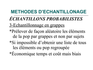 METHODES D’ECHANTILLONAGE
ÉCHANTILLONS PROBABILISTES
3-Echantillonnage en grappes
*Prélever de façon aléatoire les éléments
de la pop par grappes et non par sujets
*Si impossible d’obtenir une liste de tous
les éléments ou pop regroupée
*Économique temps et coût mais biais
 