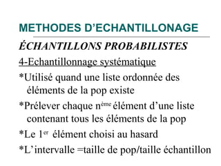 METHODES D’ECHANTILLONAGE
ÉCHANTILLONS PROBABILISTES
4-Echantillonnage systématique
*Utilisé quand une liste ordonnée des
éléments de la pop existe
*Prélever chaque nème
élément d’une liste
contenant tous les éléments de la pop
*Le 1er
élément choisi au hasard
*L’intervalle =taille de pop/taille échantillon
 