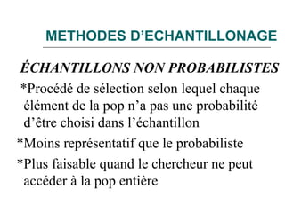 METHODES D’ECHANTILLONAGE
ÉCHANTILLONS NON PROBABILISTES
*Procédé de sélection selon lequel chaque
élément de la pop n’a pas une probabilité
d’être choisi dans l’échantillon
*Moins représentatif que le probabiliste
*Plus faisable quand le chercheur ne peut
accéder à la pop entière
 
