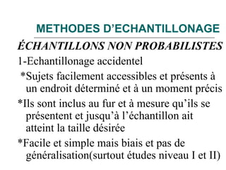 METHODES D’ECHANTILLONAGE
ÉCHANTILLONS NON PROBABILISTES
1-Echantillonage accidentel
*Sujets facilement accessibles et présents à
un endroit déterminé et à un moment précis
*Ils sont inclus au fur et à mesure qu’ils se
présentent et jusqu’à l’échantillon ait
atteint la taille désirée
*Facile et simple mais biais et pas de
généralisation(surtout études niveau I et II)
 