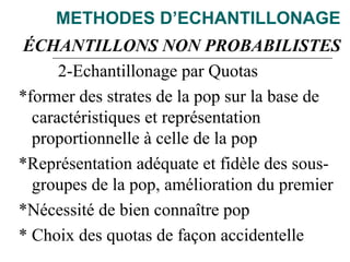 METHODES D’ECHANTILLONAGE
ÉCHANTILLONS NON PROBABILISTES
2-Echantillonage par Quotas
*former des strates de la pop sur la base de
caractéristiques et représentation
proportionnelle à celle de la pop
*Représentation adéquate et fidèle des sous-
groupes de la pop, amélioration du premier
*Nécessité de bien connaître pop
* Choix des quotas de façon accidentelle
 
