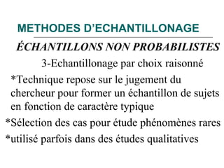 METHODES D’ECHANTILLONAGE
ÉCHANTILLONS NON PROBABILISTES
3-Echantillonage par choix raisonné
*Technique repose sur le jugement du
chercheur pour former un échantillon de sujets
en fonction de caractère typique
*Sélection des cas pour étude phénomènes rares
*utilisé parfois dans des études qualitatives
 