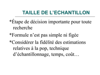 TAILLE DE L’ECHANTILLON
*Étape de décision importante pour toute
recherche
*Formule n’est pas simple ni figée
*Considérer la fidélité des estimations
relatives à la pop, technique
d’échantillonnage, temps, coût…
 