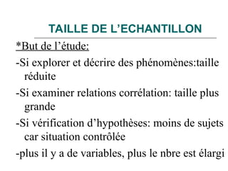 TAILLE DE L’ECHANTILLON
*But de l’étude:
-Si explorer et décrire des phénomènes:taille
réduite
-Si examiner relations corrélation: taille plus
grande
-Si vérification d’hypothèses: moins de sujets
car situation contrôlée
-plus il y a de variables, plus le nbre est élargi
 