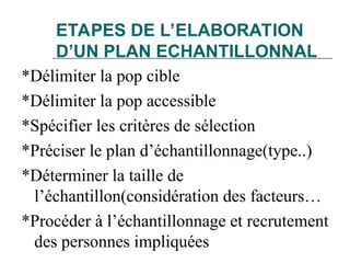 ETAPES DE L’ELABORATION
D’UN PLAN ECHANTILLONNAL
*Délimiter la pop cible
*Délimiter la pop accessible
*Spécifier les critères de sélection
*Préciser le plan d’échantillonnage(type..)
*Déterminer la taille de
l’échantillon(considération des facteurs…
*Procéder à l’échantillonnage et recrutement
des personnes impliquées
 