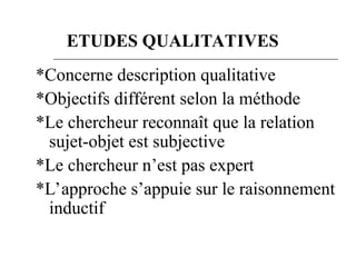 *Concerne description qualitative
*Objectifs différent selon la méthode
*Le chercheur reconnaît que la relation
sujet-objet est subjective
*Le chercheur n’est pas expert
*L’approche s’appuie sur le raisonnement
inductif
ETUDES QUALITATIVES
 