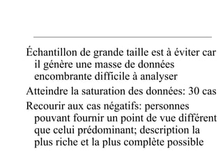 Échantillon de grande taille est à éviter car
il génère une masse de données
encombrante difficile à analyser
Atteindre la saturation des données: 30 cas
Recourir aux cas négatifs: personnes
pouvant fournir un point de vue différent
que celui prédominant; description la
plus riche et la plus complète possible
 
