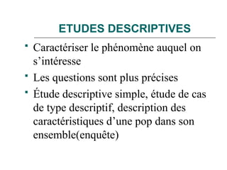 ETUDES DESCRIPTIVES
 Caractériser le phénomène auquel on
s’intéresse
 Les questions sont plus précises
 Étude descriptive simple, étude de cas
de type descriptif, description des
caractéristiques d’une pop dans son
ensemble(enquête)
 