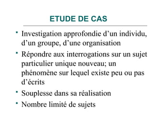 ETUDE DE CAS
 Investigation approfondie d’un individu,
d’un groupe, d’une organisation
 Répondre aux interrogations sur un sujet
particulier unique nouveau; un
phénomène sur lequel existe peu ou pas
d’écrits
 Souplesse dans sa réalisation
 Nombre limité de sujets
 