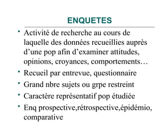 ENQUETES
 Activité de recherche au cours de
laquelle des données recueillies auprès
d’une pop afin d’examiner attitudes,
opinions, croyances, comportements…
 Recueil par entrevue, questionnaire
 Grand nbre sujets ou grpe restreint
 Caractère représentatif pop étudiée
 Enq prospective,rétrospective,épidémio,
comparative
 