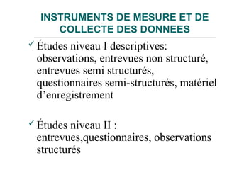 INSTRUMENTS DE MESURE ET DE
COLLECTE DES DONNEES
 Études niveau I descriptives:
observations, entrevues non structuré,
entrevues semi structurés,
questionnaires semi-structurés, matériel
d’enregistrement
 Études niveau II :
entrevues,questionnaires, observations
structurés
 