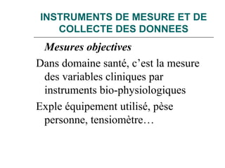 INSTRUMENTS DE MESURE ET DE
COLLECTE DES DONNEES
Mesures objectives
Dans domaine santé, c’est la mesure
des variables cliniques par
instruments bio-physiologiques
Exple équipement utilisé, pèse
personne, tensiomètre…
 