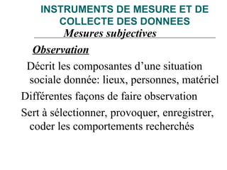 INSTRUMENTS DE MESURE ET DE
COLLECTE DES DONNEES
Mesures subjectives
Observation
Décrit les composantes d’une situation
sociale donnée: lieux, personnes, matériel
Différentes façons de faire observation
Sert à sélectionner, provoquer, enregistrer,
coder les comportements recherchés
 