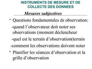 INSTRUMENTS DE MESURE ET DE
COLLECTE DES DONNEES
Mesures subjectives
 Questions fondamentales ds observation:
-quand l’observateur doit noter ses
observations (moment déclencheur
-quel est le terrain d’observation(terrain
-comment les observations doivent noter
 Planifier les séances d’observation et la
grille d’observation
 