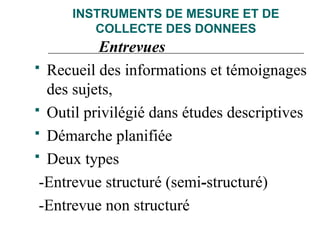 INSTRUMENTS DE MESURE ET DE
COLLECTE DES DONNEES
Entrevues
 Recueil des informations et témoignages
des sujets,
 Outil privilégié dans études descriptives
 Démarche planifiée
 Deux types
-Entrevue structuré (semi-structuré)
-Entrevue non structuré
 
